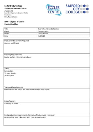 Salford City College
Eccles Sixth Form Centre
BTec Level 3
Extended Diploma in Creative Media
Production
Film, TV and Radio
HA4 – Objects of Desire
Production Plan
Title River Island Shoe Collection
Client Zip Associates
Writer Louise Maher
Date 21/05/14
Production Equipment Required
Camera and Tripod
Crewing Requirements
Louise Maher – Director , producer
Actors
Sam Linton
Victoria Rhodes
Jasmin jabiri
Transport Requirements
Both me and the actors will transport to the location by car
Props/Scenery
A variety of shoes,.
Post-production requirements (formats, effects, music, voice-over)
Music will be used (Skaters – Miss Teen Massachusetts
 