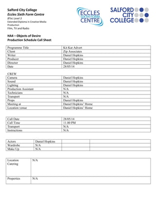 Salford City College
Eccles Sixth Form Centre
BTec Level 3
Extended Diploma in Creative Media
Production
Film, TV and Radio
HA4 – Objects of Desire
Production Schedule Call Sheet
Programme Title Kit Kat Advert
Client Zip Associates
Writer Daniel Hopkins
Producer Daniel Hopkins
Director Daniel Hopkins
Date 28/05/14
CREW
Camera Daniel Hopkins
Sound Daniel Hopkins
Lighting Daniel Hopkins
Production Assistant N/A
Technicians N/A
Transport N/A
Props Daniel Hopkins
Meeting at Daniel Hopkins’ Home
Location venue Daniel Hopkins’ Home
Call Date 28/05/14
Call Time 11.00 PM
Transport N/A
Instructions N/A
Actors Daniel Hopkins
Wardrobe N/A
Make Up N/A
Location
Catering
N/A
Properties N/A