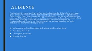 AUDIENCE
Graduating this program will be the first step in obtaining the skills to boost my career
goals. I will have obtained all the skills needed to perform at my best in a professional
environment. That's where I need the most improvement. I am use to freelancing with a
lot of my skills, which requires me to build my own professional standards when working
with clients. Pursuing to work with a company will force me to integrate my
professionalism with that of my future employer. As a music producer, my target
audience will be anyone listening to music.
My audience can be found in regions with a dense need for advertising.
■ New York, New York
■ Los Angeles, California
■ Atlanta, Georgia
 