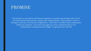 PROMISE
My promise to my clients and future employers is quality and prompt work. All of
my work will be delivered in a timely and credited manor. The problem I solve is
having to outsource several job assignments. I able able to handle many components
within my industry. I can move through my career seamlessly due to my
independent training and knowledge I've gained from Full Sail
 