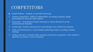 COMPETITORS
■ Gerald Pinkins – Student at Full Sail University.
1. Industry experience- A&R for independent recording company. Radio
personality for hip hop radio station.
2. Education- Attending Full Sail University to obtain Bachelors in the
entertainment industry.
3. Leadership- Gerald currently host networking events within his industry.
4. Skills and Performance- Social media marketing, Studio recording, creative
writing.
5. Online presence- Geralds online presence was hard to pinpoint. I was unable to
find him on twitter or even Facebook.
 