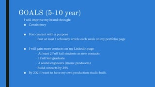 GOALS (5-10 year)
I will improve my brand through:
■ Consistency
■ Post content with a purpose
- Post at least 1 scholarly article each week on my portfolio page
■ I will gain more contacts on my Linkedin page
- At least 2 Full Sail students as new contacts
- 1 Full Sail graduate
- 3 sound engineers (music producers)
- Build contacts by 25%
■ By 2021 I want to have my own production studio built.
 