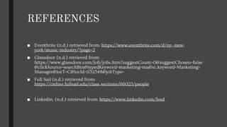 REFERENCES
■ Eventbrite (n.d.) retrieved from: https://www.eventbrite.com/d/ny--new-
york/music-industry/?page=2
■ Glassdoor (n.d.) retrieved from:
https://www.glassdoor.com/Job/jobs.htm?suggestCount=0&suggestChosen=false
&clickSource=searchBtn&typedKeyword=marketing+ma&sc.keyword=Marketing+
Manager&locT=C&locId=1132348&jobType=
■ Full Sail (n.d.) retrieved from:
https://online.fullsail.edu/class_sections/66023/people
■ Linkedin. (n.d.) retrieved from: https://www.linkedin.com/feed
 