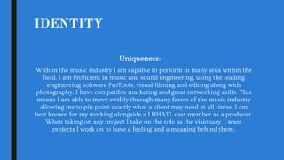 IDENTITY
Uniqueness:
With in the music industry I am capable to perform in many area within the
field. I am Proficient in music and sound engineering, using the leading
engineering software ProTools, visual filming and editing along with
photography. I have compatible marketing and great networking skills. This
means I am able to move swiftly through many facets of the music industry
allowing me to pin point exactly what a client may need at all times. I am
best known for my working alongside a LHHATL cast member as a producer.
When taking on any project I take on the role as the visionary. I want
projects I work on to have a feeling and a meaning behind them.
 