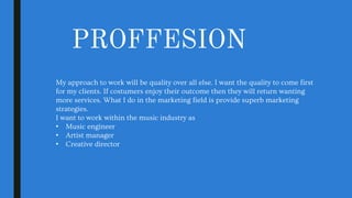 PROFFESION
My approach to work will be quality over all else. I want the quality to come first
for my clients. If costumers enjoy their outcome then they will return wanting
more services. What I do in the marketing field is provide superb marketing
strategies.
I want to work within the music industry as
• Music engineer
• Artist manager
• Creative director
 
