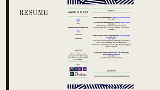 RESUME ANGELO BLACK
EMAIL
DEANGELO.MGUEST@GMAIL.COM
TELEPHONE
216.882.9764
OBJECTIVE
“To work in a firm with a
professional, work driven hungry
team where I can utilize and apply
my knowledge”
SKILLS
PROJECTS
PRODUCTION MANAGER AT WAVE COTOUR STUDIOS
2017-2019
P.R. ASSISTING & MARKETING TEAM ON PABLO TOUR
2015-2016
Merchandising coordinator, developed marketing
communications plan for five cities, Develop media relation
strategies.
MUSIC PRODUCTION AND MARKETING FOR LOVE AND
HIP HOP CAST.
2014-2016
Production and vocal engineering, Marketing and branding of
LHH’s Chris’s “Blindsided” with over 90,000 plays.
Production and vocal engineering on LHH’s Moneice Slaughters
“Soaked in a dream”
AUDIO AND VIDEO PRODUCTION: P.R. MARKETING
WITH RUNWAY MAYHEM
2012-2013
Coordinate music and audio visuals.
EDUCATION
FULL SAIL UNIVERSITY/2018-2020 /MUSIC BUSINESS B.S.
 