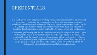 CREDENTIALS
I at least have 9 years experience working within the music industry. I have worked
with many creatives as the creative director. I am able to manage groups of
individuals to achieve esteemed results. My latest major project was a production for
a LHHATL cast member which landed my work on VH1. I am also efficient at
handling details including location and budget for major events and productions.
I have been performing task within the music industry for the past ten years. I have
wisdom in the music industry that allows me to be steps ahead at all times. I am
comfortable with the overall process of many areas within the industry. I offer my
clients a trusted and smooth approach to achieving their needs. I am also able to
adapt quickly to things that need to be learned. I do a lot creatively. I film, do
photography with digital editing, and I also sound engineer.
 