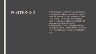 POSITIONING What separates me from my competition
in my passion. Music have been a love of
mine for as long as I can remember. Since
I was young I always knew I wanted to
work in the music industry. Working with
someone who is passionate is
incomparable. When creating I give my
all and work from the heart with each and
every client because music is what I truly
love.
 