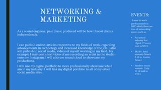 NETWORKING &
MARKETING
As a sound engineer, past music produced will be how I boost clients
independently.
I can publish online, articles respective to my fields of work, regarding
advancements in technology and increased knowledge of the job. I also
will publish to social media, videos of myself working in my field. For
example I may post short video of me recording an artist in the studio
onto my Instagram. I will also use sound cloud to showcase my
productions.
I will use my digital portfolio to more professionally showcase who I
am in my industry. I will link my digital portfolio to all of my other
social media sites.
EVENTS:
I want to work
predominately in
NYC which there are
tons of networking
events such as.
• An annual
industry fest
(April 21st every
year in NYC)
• SXSW ( held
annually March
8-16 in Austin,
Texas)
• Sandbox music
summit ( July
10-14 held in
NYC)
 