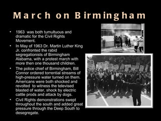 March on Birmingham 1963  was both tumultuous and dramatic for the Civil Rights Movement.  In May of 1963 Dr. Martin Luther King Jr. confronted the rabid segregationists of Birmingham Alabama, with a protest march with more then one thousand children.  The police chief of Birmingham, Bill Connor ordered torrential streams of high-pressure water turned on them.  Americans were both shocked and revolted  to witness the televised  blasted of water, shock by electric cattle prods and attack by dogs. Civil Rights demonstrations swept throughout the south and added great pressure through the Deep South to desegregate. 