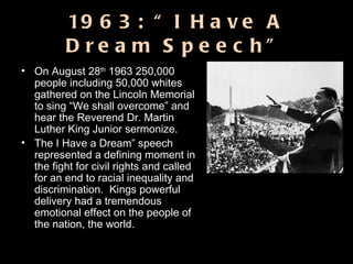 1963: “I Have A Dream Speech” On August 28 th  1963 250,000 people including 50,000 whites gathered on the Lincoln Memorial to sing “We shall overcome” and hear the Reverend Dr. Martin Luther King Junior sermonize.  The I Have a Dream” speech represented a defining moment in the fight for civil rights and called for an end to racial inequality and discrimination.  Kings powerful delivery had a tremendous emotional effect on the people of the nation, the world. 