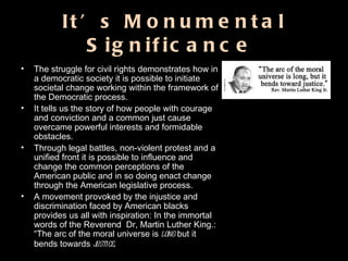 It’s Monumental Significance  The struggle for civil rights demonstrates how in a democratic society it is possible to initiate societal change working within the framework of the Democratic process.  It tells us the story of how people with courage and conviction and a common just cause overcame powerful interests and formidable obstacles.  Through legal battles, non-violent protest and a unified front it is possible to influence and change the common perceptions of the American public and in so doing enact change through the American legislative process.  A movement provoked by the injustice and discrimination faced by American blacks provides us all with inspiration: In the immortal words of the Reverend  Dr, Martin Luther King.: “The arc of the moral universe is  long  but it bends towards  justice . 