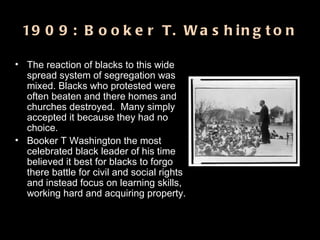 1909: Booker T. Washington The reaction of blacks to this wide spread system of segregation was mixed. Blacks who protested were often beaten and there homes and churches destroyed.  Many simply accepted it because they had no choice.  Booker T Washington the most celebrated black leader of his time believed it best for blacks to forgo there battle for civil and social rights and instead focus on learning skills, working hard and acquiring property. 