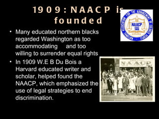 1909: NAACP is founded Many educated northern blacks regarded Washington as too accommodating  and too willing to surrender equal rights  In 1909 W.E B Du Bois a Harvard educated writer and scholar, helped found the NAACP, which emphasized the use of legal strategies to end discrimination. 