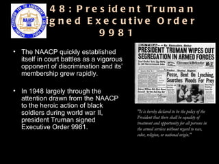 1948: President Truman  Signed Executive Order 9981 The NAACP quickly established itself in court battles as a vigorous opponent of discrimination and its’ membership grew rapidly.  In 1948 largely through the attention drawn from the NAACP to the heroic action of black soldiers during world war II, president Truman signed Executive Order 9981.  "It is hereby declared to be the policy of the President that there shall be equality of treatment and opportunity for all persons in the armed services without regard to race, color, religion, or national origin."  