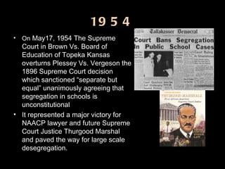 1954 On  May17, 1954 The Supreme Court in Brown Vs. Board of Education of Topeka Kansas overturns Plessey Vs. Vergeson the 1896 Supreme Court decision which sanctioned “separate but equal” unanimously agreeing that segregation in schools is unconstitutional  It represented a major victory for NAACP lawyer and future Supreme Court Justice Thurgood Marshal and paved the way for large scale desegregation. 
