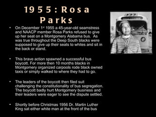 1955: Rosa Parks On December 1 st  1955 a 45-year-old seamstress and NAACP member Rosa Parks refused to give up her seat on a Montgomery Alabama bus.  As was true throughout the Deep South blacks were supposed to give up their seats to whites and sit in the back or stand.  This brave action spawned a successful bus boycott. For more then 10 months blacks in Montgomery organized carpools rode black owned taxis or simply walked to where they had to go.  The leaders of the boycott then filed suit challenging the constitutionality of bus segregation. The boycott badly hurt Montgomery business and their leaders were eager to see the dispute settled.  Shortly before Christmas 1956 Dr. Martin Luther King sat either white man at the front of the bus 