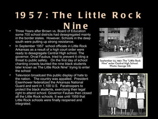   1957: The Little Rock Nine  Three Years after Brown vs. Board of Education some 700 school districts had desegregated mainly in the border states.  However, Schools in the deep south were putting up strong resistance.  In September 1957  school officials in Little Rock Arkansas as a result of a high court order were ready to desegregate Central High school. The governor, Orval Faubus, tried to prevent it citing a threat to public safety.  On the first day of school chanting crowds taunted the nine black students later known as The Little Rock Nine” trying to enter the school Television broadcast this public display of hate to the nation.  The country was appalled.  President Eisenhower federalized the Arkansas National Guard and sent in 1,100 U.S.  Paratroopers to protect the black students, exercising their legal right to attend school. Governor Faubas then closed all the Little Rock schools. It was until 1959 that Little Rock schools were finally reopened and integrated.  