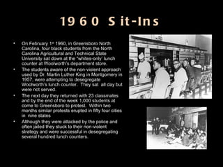 1960 Sit-Ins On February 1 st  1960, in Greensboro North Carolina, four black students from the North Carolina Agricultural and Technical State University sat down at the “whites-only’ lunch counter at Woolworth’s department store. The students aware of the non-violent approach used by Dr. Martin Luther King in Montgomery in 1957, were attempting to desegregate Woolworth’s lunch counter.  They sat  all day but were not served.  The next day they returned with 23 classmates and by the end of the week 1,000 students at come to Greensboro to protest.  Within two months similar protests erupted in fifty four cities in  nine states Although they were attacked by the police and often jailed they stuck to their non-violent strategy and were successful in desegregating several hundred lunch counters. 