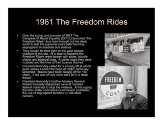 1961 The Freedom Rides
•    Over the spring and summer of 1961 The
     Congress of Racial Equality (CORE) launched “the
     Freedom Rides” -bus trips through out the deep
     south to test the supreme court order banning
     segregation in intestate bus stations.
•    They sought to shed light on the wide spread
     violation of this law. At a stop in Alabama the
     Freedom Riders were beaten with pipes, bicycle
     chains and baseball bats. At other stops they were
     mobbed and the tires of their busses slashed
•    President Kennedy called for a cooling off at which
     point James Farmer the head of CORE famously
     lamented, “Blacks have been cooling off for 150
     years. If we cool off any more we’ll be in a deep
     freeze”.
•    President Kennedy’s brother Attorney General
     Robert Kennedy dispatched several hundred
     federal marshals to stop the violence. At his urging
     the Inter State Commerce Commission prohibited
     the use of segregated facilities by interstate
     carriers.
 