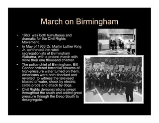 March on Birmingham
•    1963 was both tumultuous and
     dramatic for the Civil Rights
     Movement.
•    In May of 1963 Dr. Martin Luther King
     Jr. confronted the rabid
     segregationists of Birmingham
     Alabama, with a protest march with
     more then one thousand children.
•    The police chief of Birmingham, Bill
     Connor ordered torrential streams of
     high-pressure water turned on them.
     Americans were both shocked and
     revolted to witness the televised
     blasted of water, shock by electric
     cattle prods and attack by dogs.
•    Civil Rights demonstrations swept
     throughout the south and added great
     pressure through the Deep South to
     desegregate.
 