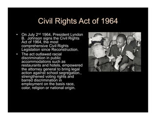 Civil Rights Act of 1964
•  On July 2nd 1964, President Lyndon
   B. Johnson signs the Civil Rights
   Act of 1964, the most
   comprehensive Civil Rights
   Legislation since Reconstruction.
•  The act outlawed racial
   discrimination in public
   accommodations such as
   restaurants and hotels, empowered
   the attorney general to bring legal
   action against school segregation.,
   strengthened voting rights and
   barred discrimination in
   employment on the basis race,
   color, religion or national origin.
 