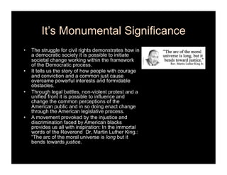 It’s Monumental Significance
•    The struggle for civil rights demonstrates how in
     a democratic society it is possible to initiate
     societal change working within the framework
     of the Democratic process.
•    It tells us the story of how people with courage
     and conviction and a common just cause
     overcame powerful interests and formidable
     obstacles.
•    Through legal battles, non-violent protest and a
     unified front it is possible to influence and
     change the common perceptions of the
     American public and in so doing enact change
     through the American legislative process.
•    A movement provoked by the injustice and
     discrimination faced by American blacks
     provides us all with inspiration: In the immortal
     words of the Reverend Dr, Martin Luther King.:
     “The arc of the moral universe is long but it
     bends towards justice.
 