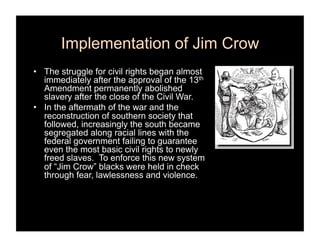 Implementation of Jim Crow
•  The struggle for civil rights began almost
   immediately after the approval of the 13th
   Amendment permanently abolished
   slavery after the close of the Civil War.
•  In the aftermath of the war and the
   reconstruction of southern society that
   followed, increasingly the south became
   segregated along racial lines with the
   federal government failing to guarantee
   even the most basic civil rights to newly
   freed slaves. To enforce this new system
   of “Jim Crow” blacks were held in check
   through fear, lawlessness and violence.
 
