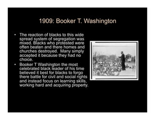 1909: Booker T. Washington

•  The reaction of blacks to this wide
   spread system of segregation was
   mixed. Blacks who protested were
   often beaten and there homes and
   churches destroyed. Many simply
   accepted it because they had no
   choice.
•  Booker T Washington the most
   celebrated black leader of his time
   believed it best for blacks to forgo
   there battle for civil and social rights
   and instead focus on learning skills,
   working hard and acquiring property.
 