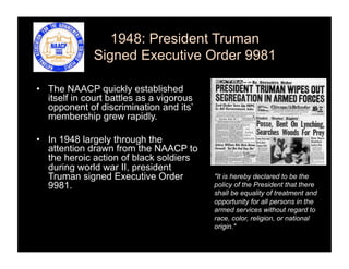 1948: President Truman
              Signed Executive Order 9981

•  The NAACP quickly established
   itself in court battles as a vigorous
   opponent of discrimination and its’
   membership grew rapidly.

•  In 1948 largely through the
   attention drawn from the NAACP to
   the heroic action of black soldiers
   during world war II, president
   Truman signed Executive Order           "It is hereby declared to be the
   9981.                                   policy of the President that there
                                           shall be equality of treatment and
                                           opportunity for all persons in the
                                           armed services without regard to
                                           race, color, religion, or national
                                           origin."
 