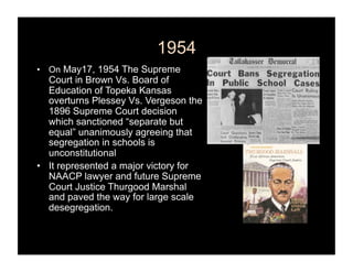 1954
•  On May17, 1954 The Supreme
   Court in Brown Vs. Board of
   Education of Topeka Kansas
   overturns Plessey Vs. Vergeson the
   1896 Supreme Court decision
   which sanctioned “separate but
   equal” unanimously agreeing that
   segregation in schools is
   unconstitutional
•  It represented a major victory for
   NAACP lawyer and future Supreme
   Court Justice Thurgood Marshal
   and paved the way for large scale
   desegregation.
 