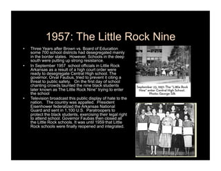 1957: The Little Rock Nine
•    Three Years after Brown vs. Board of Education
     some 700 school districts had desegregated mainly
     in the border states. However, Schools in the deep
     south were putting up strong resistance.
•    In September 1957 school officials in Little Rock
     Arkansas as a result of a high court order were
     ready to desegregate Central High school. The
     governor, Orval Faubus, tried to prevent it citing a
     threat to public safety. On the first day of school
     chanting crowds taunted the nine black students
     later known as The Little Rock Nine” trying to enter
     the school
•    Television broadcast this public display of hate to the
     nation. The country was appalled. President
     Eisenhower federalized the Arkansas National
     Guard and sent in 1,100 U.S. Paratroopers to
     protect the black students, exercising their legal right
     to attend school. Governor Faubas then closed all
     the Little Rock schools. It was until 1959 that Little
     Rock schools were finally reopened and integrated.
 