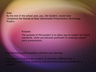 Goal:
By the end of the school year, you, the student, would have
completed the Standards-Base (Multimedia Presentation) Technology
Project.



               Purpose:
               The purpose of this project is to allow you to master the listed
               standards, while you become proficient in creating a power
               point presentation.




The following guiding question will drive your learning:

If you were to invent a new product, or discover a different way in
building a product, how would the instructions/directions be presented or
created?
 
