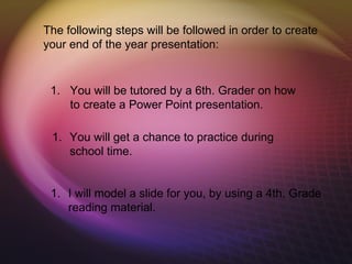 The following steps will be followed in order to create
your end of the year presentation:


 1. You will be tutored by a 6th. Grader on how
    to create a Power Point presentation.

 1. You will get a chance to practice during
    school time.


 1. I will model a slide for you, by using a 4th. Grade
    reading material.
 