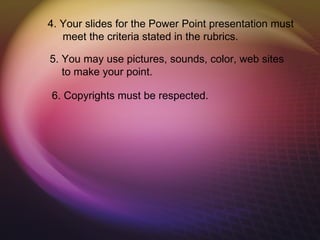 4. Your slides for the Power Point presentation must
   meet the criteria stated in the rubrics.

5. You may use pictures, sounds, color, web sites
   to make your point.

6. Copyrights must be respected.
 