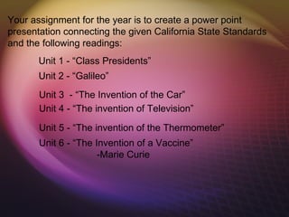 Your assignment for the year is to create a power point
presentation connecting the given California State Standards
and the following readings:
       Unit 1 - “Class Presidents”
       Unit 2 - “Galileo”
       Unit 3 - “The Invention of the Car”
       Unit 4 - “The invention of Television”
       Unit 5 - “The invention of the Thermometer”
       Unit 6 - “The Invention of a Vaccine”
                      -Marie Curie
 