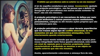 O defeito que percebemos está no exterior ou em nós mesmos?
A lei do espelho estabelece que nosso inconsciente ajudado
pela projeção psicológica , nos faz pensar que o defeito ou
desagrado que percebemos nos outros existe somente “lá
fora”, não em nós mesmos.
A projeção psicológica é um mecanismo de defesa por meio
do qual atribuímos a outras pessoas nossos sentimentos,
pensamentos, crenças ou até mesmo ações próprias que são
inaceitáveis para nós.
A projeção psicológica começa a atuar durante experiências
que nos trazem algum tipo de conflito emocional, ou nos
momentos em que nos sentimentos ameaçados, tanto
interiormente quando exteriormente.
Quando nossa mente entende que existe uma ameaça para
nossa integridade tanto física quanto emocional, esta emite
um sinal de rejeição para o exterior, projetando essas
características e atribuindo as mesmas a um objeto ou
sujeito externo que não nós mesmos.
Assim, aparentemente colocamos a ameaça fora de nós.
 