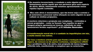  De maneira inconsciente, o combate a este alguém que
fantasiamos portar aquilo que nos pertence gera uma espécie
de alívio. Afinal, intimamente estamos apresentando nossa
repulsa àquele conteúdo.
 Mas este alívio é momentâneo, que tão breve seja o contato e
já estaremos a procurar outra situação ou outro alguém no qual
caibam as minhas projeções.
A mentora relaciona a projeção aos complexos – conteúdos a
serem projetados – como se fossem “um espelho no qual a
imagem própria apresenta-se inversa, refletindo as suas
lamentáveis feridas espirituais”. p.55 Atitudes Renovadas.
A transformação moral não é o combate às imperfeições em nós,
e muito menos nos outros.
Por isso a mentora orienta para que frente à tentação da crítica
áspera, da censura ou da queixa contumaz, consigamos refletir
que o problema não é do outro, mas projeção de nossa imagem,
refletida nele, manifestando o complexo que se exterioriza.
 