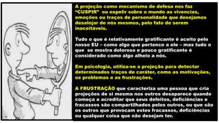 A projeção como mecanismo de defesa nos faz
“CUSPIR” ou expelir sobre o mundo as vivencias,
emoções ou traços de personalidade que desejamos
desalojar de nós mesmos, pelo fato de serem
inaceitáveis.
Tudo o que é relativamente gratificante é aceito pelo
nosso EU – como algo que pertence a ele – mas tudo o
que se mostra doloroso e pouco gratificante é
considerado como algo alheio a nós.
Em psicologia, utiliza-se a projeção para detectar
determinados traços de caráter, como as motivações,
os problemas e as frustrações.
A FRUSTRAÇÃO que caracteriza uma pessoa que cria
projeções de si mesma nos outros desaparece quando
começa a acreditar que seus defeitos, deficiências e
fracassos são compartilhados pelos outros, ou que são
os outros que provocam estes fracassos, deficiências
ou qualquer coisa que não desejam ter.
 
