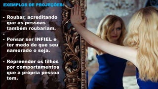 EXEMPLOS DE PROJEÇÕES:
- Roubar, acreditando
que as pessoas
também roubariam.
-
- Pensar ser INFIEL e
ter medo de que seu
namorado o seja.
- Repreender os filhos
por comportamentos
que a própria pessoa
tem.
 