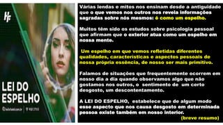 Várias lendas e mitos nos ensinam desde a antiguidade
que o que vemos nos outros nos revela informações
sagradas sobre nós mesmos: é como um espelho.
Muitos têm sido os estudos sobre psicologia pessoal
que afirmam que o exterior atua como um espelho em
nossa mente.
Um espelho em que vemos refletidas diferentes
qualidades, características e aspectos pessoais de
nossa própria essência, de nosso ser mais primitivo.
Falamos de situações que frequentemente ocorrem em
nosso dia a dia quando observamos algo que não
gostamos nos outros, o sentimento de um certo
desgosto, um descontentamento.
A LEI DO ESPELHO, estabelece que de algum modo
esse aspecto que nos causa desgosto em determinada
pessoa existe também em nosso interior.
(breve resumo)
 