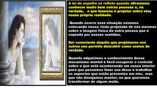 A lei do espelho se reflete quando afirmamos
conhecer muito bem outras pessoas e, na
verdade, o que fazemos é projetar sobre elas
nossa própria realidade.
Quando ocorre essa situação estamos
colocando nossa visão projetada de nós mesmos
sobre a imagem física da outra pessoa que é
captada por nossos sentidos.
Ser consciente daquilo que projetamos nos
outros nos permite descobrir como somos de
verdade.
Quando adquirimos o conhecimento desse
mecanismo mental é fácil recuperar o controle
sobre o que está acontecendo em nosso interior
para que possamos fazer uso disso e trabalhar
os aspectos que estão presentes em nós, mas
que não desejamos manter, ou que queremos
transformar de algum modo.
 