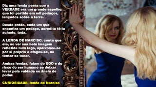 Diz uma lenda persa que a
VERDADE era um grande espelho,
que foi partido em mil pedaços,
lançados sobre a terra.
Desde então, cada um que
encontra um pedaço, acredita tê-la
achado, toda.
A LENDA DE NARCISO, conta que
ele, ao ver sua bela imagem
refletida num lago, apaixonou-se
por si próprio e afogou-se, ao
tentar se tocar.
Ambas lendas, falam do EGO e do
risco do ser humano se deixar
levar pela vaidade ou ânsia de
poder.
CURIOSIDADE- lenda de Narciso
 