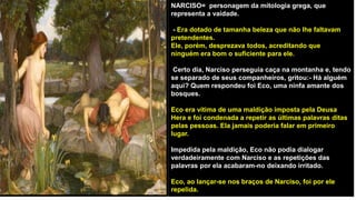 NARCISO= personagem da mitologia grega, que
representa a vaidade.
- Era dotado de tamanha beleza que não lhe faltavam
pretendentes.
Ele, porém, desprezava todos, acreditando que
ninguém era bom o suficiente para ele.
Certo dia, Narciso perseguia caça na montanha e, tendo
se separado de seus companheiros, gritou:- Há alguém
aqui? Quem respondeu foi Eco, uma ninfa amante dos
bosques.
Eco era vítima de uma maldição imposta pela Deusa
Hera e foi condenada a repetir as últimas palavras ditas
pelas pessoas. Ela jamais poderia falar em primeiro
lugar.
Impedida pela maldição, Eco não podia dialogar
verdadeiramente com Narciso e as repetições das
palavras por ela acabaram-no deixando irritado.
Eco, ao lançar-se nos braços de Narciso, foi por ele
repelida.
 