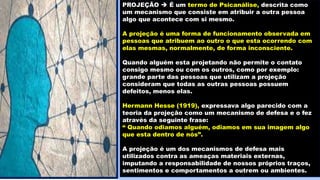 PROJEÇÃO  É um termo de Psicanálise, descrita como
um mecanismo que consiste em atribuir a outra pessoa
algo que acontece com si mesmo.
A projeção é uma forma de funcionamento observada em
pessoas que atribuem ao outro o que esta ocorrendo com
elas mesmas, normalmente, de forma inconsciente.
Quando alguém esta projetando não permite o contato
consigo mesmo ou com os outros, como por exemplo:
grande parte das pessoas que utilizam a projeção
consideram que todas as outras pessoas possuem
defeitos, menos elas.
Hermann Hesse (1919), expressava algo parecido com a
teoria da projeção como um mecanismo de defesa e o fez
através da seguinte frase:
“ Quando odiamos alguém, odiamos em sua imagem algo
que esta dentro de nós”.
A projeção é um dos mecanismos de defesa mais
utilizados contra as ameaças materiais externas,
imputando a responsabilidade de nossos próprios traços,
sentimentos e comportamentos a outrem ou ambientes.
 