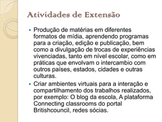 Atividades de Extensão
 Produção de matérias em diferentes
  formatos de mídia, aprendendo programas
  para a criação, edição e publicação, bem
  como a divulgação de trocas de experiências
  vivenciadas, tanto em nível escolar, como em
  práticas que envolvam o intercambio com
  outros países, estados, cidades e outras
  culturas.
 Criar ambientes virtuais para a interação e
  compartilhamento dos trabalhos realizados,
  por exemplo: O blog da escola, A plataforma
  Connecting classrooms do portal
  Britishcouncil, redes sócias.
 