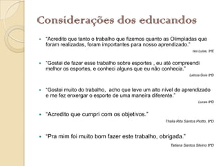 Considerações dos educandos
   “Acredito que tanto o trabalho que fizemos quanto as Olimpíadas que
    foram realizadas, foram importantes para nosso aprendizado.”
                                                                      Isis Luise, 8ªE


   “Gostei de fazer esse trabalho sobre esportes , eu até compreendi
    melhor os esportes, e conheci alguns que eu não conhecia.”
                                                                     Letícia Gois 8ªD



   “Gostei muito do trabalho, acho que teve um alto nível de aprendizado
    e me fez enxergar o esporte de uma maneira diferente.”
                                                                          Lucas 8ªD


   “Acredito que cumpri com os objetivos.”
                                                      Thalia Rita Santos Piotto, 8ªD



   “Pra mim foi muito bom fazer este trabalho, obrigada.”
                                                         Tatiana Santos Silvino 8ªD
 