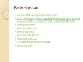 Referências
   www.emefezequielramos.blogspot.com
   http://portalsme.prefeitura.sp.gov.br/Projetos/ie/Documentos/I
    nformatica%20E.pdf%20%20%20em%2001%2010.PDF
   www.google.com
   www.facebook.com
   www.twitter.com
   www.edmodo.com.br
   www.thinkquest.org
   www.cob.org.br/home/home.asp
   www.bbc.co.uk
 