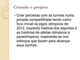 Criando o projeto
   Criar parceiras com as turmas numa
    jornada compartilhada tendo como
    foco inicial os jogos olímpicos de
    2012, trazendo história dos esportes e
    as histórias de atletas olímpicos e
    paraolímpicos, inspirando-se nos
    esforços que fazem para alcançar
    seus sonhos.
 