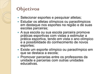 Objetivos
 Selecionar esportes e pesquisar atletas;
 Estudar os atletas olímpicos ou paraolímpicos
  em destaque nos esportes na região e de suas
  escolas parceiras;
 A sua escola ou sua escola parceira promove
  práticas esportivas com vistas a estimular a
  prática esportiva, tendo em vista o ano olímpico
  e a possibilidade do conhecimento de novos
  esportes;
 Existe um esporte olímpico ou paraolímpico em
  que se destaca a escola;
 Promover parcerias entre os professores da
  unidade e parcerias com outras unidades
  educativas.
 